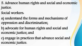 5. Advance human rights and social and economic
justice.
Social workers:
a) understand the forms and mechanisms of
oppression and discrimination;
b) advocate for human rights and social and
economic justice; and
c) engage in practices that advance social and
economic justice.
 