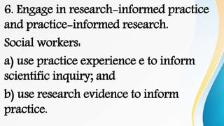 6. Engage in research-informed practice
and practice-informed research.
Social workers:
a) use practice experience e to inform
scientific inquiry; and
b) use research evidence to inform
practice.
 
