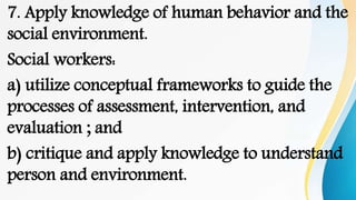 7. Apply knowledge of human behavior and the
social environment.
Social workers:
a) utilize conceptual frameworks to guide the
processes of assessment, intervention, and
evaluation ; and
b) critique and apply knowledge to understand
person and environment.
 
