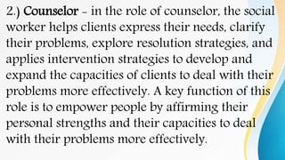 2.) Counselor - in the role of counselor, the social
worker helps clients express their needs, clarify
their problems, explore resolution strategies, and
applies intervention strategies to develop and
expand the capacities of clients to deal with their
problems more effectively. A key function of this
role is to empower people by affirming their
personal strengths and their capacities to deal
with their problems more effectively.
 