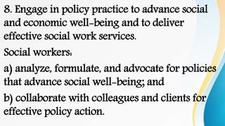 8. Engage in policy practice to advance social
and economic well-being and to deliver
effective social work services.
Social workers:
a) analyze, formulate, and advocate for policies
that advance social well-being; and
b) collaborate with colleagues and clients for
effective policy action.
 