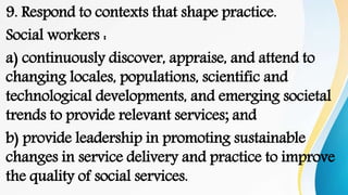 9. Respond to contexts that shape practice.
Social workers :
a) continuously discover, appraise, and attend to
changing locales, populations, scientific and
technological developments, and emerging societal
trends to provide relevant services; and
b) provide leadership in promoting sustainable
changes in service delivery and practice to improve
the quality of social services.
 