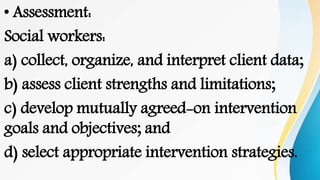 • Assessment:
Social workers:
a) collect, organize, and interpret client data;
b) assess client strengths and limitations;
c) develop mutually agreed-on intervention
goals and objectives; and
d) select appropriate intervention strategies.
 
