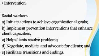 • Intervention:
Social workers:
a) Initiate actions to achieve organizational goals;
b) Implement prevention interventions that enhance
client capacities;
c) Help clients resolve problems;
d) Negotiate, mediate, and advocate for clients; and
e) Facilitate transitions and endings.
 