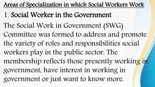 Areas of Specialization in which Social Workers Work
1. Social Worker in the Government
The Social Work in Government (SWG)
Committee was formed to address and promote
the variety of roles and responsibilities social
workers play in the public sector. The
membership reflects those presently working in
government, have interest in working in
government or just want to know more.
 