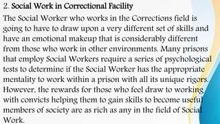 2. Social Work in Correctional Facility
The Social Worker who works in the Corrections field is
going to have to draw upon a very different set of skills and
have an emotional makeup that is considerably different
from those who work in other environments. Many prisons
that employ Social Workers require a series of psychological
tests to determine if the Social Worker has the appropriate
mentality to work within a prison with all its unique rigors.
However, the rewards for those who feel draw to working
with convicts helping them to gain skills to become useful
members of society are as rich as any in the field of Social
Work.
 