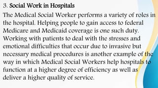 3. Social Work in Hospitals
The Medical Social Worker performs a variety of roles in
the hospital. Helping people to gain access to federal
Medicare and Medicaid coverage is one such duty.
Working with patients to deal with the stresses and
emotional difficulties that occur due to invasive but
necessary medical procedures is another example of the
way in which Medical Social Workers help hospitals to
function at a higher degree of efficiency as well as
deliver a higher quality of service.
 