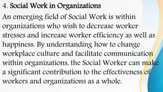4. Social Work in Organizations
An emerging field of Social Work is within
organizations who wish to decrease worker
stresses and increase worker efficiency as well as
happiness. By understanding how to change
workplace culture and facilitate communication
within organizations, the Social Worker can make
a significant contribution to the effectiveness of
workers and organizations as a whole.
 