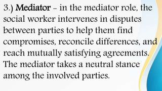 3.) Mediator - in the mediator role, the
social worker intervenes in disputes
between parties to help them find
compromises, reconcile differences, and
reach mutually satisfying agreements.
The mediator takes a neutral stance
among the involved parties.
 