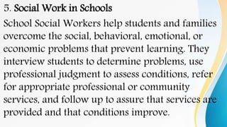 5. Social Work in Schools
School Social Workers help students and families
overcome the social, behavioral, emotional, or
economic problems that prevent learning. They
interview students to determine problems, use
professional judgment to assess conditions, refer
for appropriate professional or community
services, and follow up to assure that services are
provided and that conditions improve.
 
