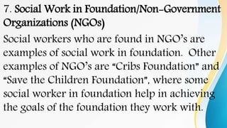 7. Social Work in Foundation/Non-Government
Organizations (NGOs)
Social workers who are found in NGO’s are
examples of social work in foundation. Other
examples of NGO’s are “Cribs Foundation” and
“Save the Children Foundation”, where some
social worker in foundation help in achieving
the goals of the foundation they work with.
 
