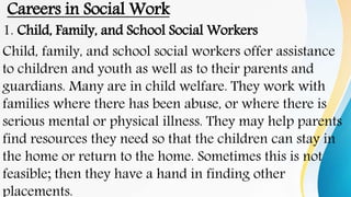 Careers in Social Work
1. Child, Family, and School Social Workers
Child, family, and school social workers offer assistance
to children and youth as well as to their parents and
guardians. Many are in child welfare. They work with
families where there has been abuse, or where there is
serious mental or physical illness. They may help parents
find resources they need so that the children can stay in
the home or return to the home. Sometimes this is not
feasible; then they have a hand in finding other
placements.
 