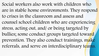 Social workers also work with children who
are in stable home environments. They respond
to crises in the classroom and assess and
counsel school children who are experiencing
stress, acting out, and/ or being targeted by
bullies; some conduct groups targeted toward
prevention. They also conduct trainings, make
referrals, and serve on interdisciplinary teams.
 