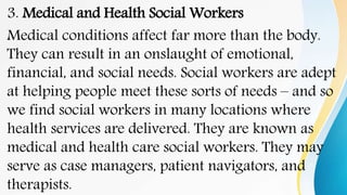 3. Medical and Health Social Workers
Medical conditions affect far more than the body.
They can result in an onslaught of emotional,
financial, and social needs. Social workers are adept
at helping people meet these sorts of needs – and so
we find social workers in many locations where
health services are delivered. They are known as
medical and health care social workers. They may
serve as case managers, patient navigators, and
therapists.
 