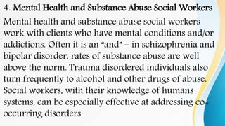 4. Mental Health and Substance Abuse Social Workers
Mental health and substance abuse social workers
work with clients who have mental conditions and/or
addictions. Often it is an “and” – in schizophrenia and
bipolar disorder, rates of substance abuse are well
above the norm. Trauma disordered individuals also
turn frequently to alcohol and other drugs of abuse.
Social workers, with their knowledge of humans
systems, can be especially effective at addressing co-
occurring disorders.
 