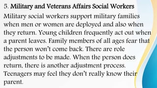 5. Military and Veterans Affairs Social Workers
Military social workers support military families
when men or women are deployed and also when
they return. Young children frequently act out when
a parent leaves. Family members of all ages fear that
the person won’t come back. There are role
adjustments to be made. When the person does
return, there is another adjustment process.
Teenagers may feel they don’t really know their
parent.
 