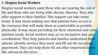 6. Hospice Social Workers
Hospice social workers assist those who are nearing the end of
life and those who are living with chronic illnesses. They also
offer support to their families. This support can take many
forms. It may mean making sure that patients have access to
the resources that will make them as comfortable as possible
physically. It may mean providing for their emotional and even
spiritual needs. Social workers may act as navigators and care
coordinators. They help patients and families understand their
options, identify services they need, and fill out the necessary
paperwork. They also help them fill out other important forms
like advanced directives.
 