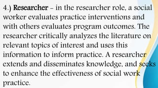 4.) Researcher - in the researcher role, a social
worker evaluates practice interventions and
with others evaluates program outcomes. The
researcher critically analyzes the literature on
relevant topics of interest and uses this
information to inform practice. A researcher
extends and disseminates knowledge, and seeks
to enhance the effectiveness of social work
practice.
 