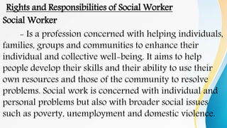 Rights and Responsibilities of Social Worker
Social Worker
- Is a profession concerned with helping individuals,
families, groups and communities to enhance their
individual and collective well-being. It aims to help
people develop their skills and their ability to use their
own resources and those of the community to resolve
problems. Social work is concerned with individual and
personal problems but also with broader social issues
such as poverty, unemployment and domestic violence.
 