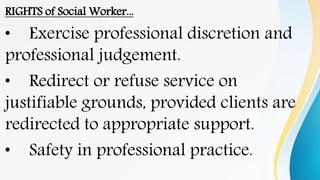 RIGHTS of Social Worker...
• Exercise professional discretion and
professional judgement.
• Redirect or refuse service on
justifiable grounds, provided clients are
redirected to appropriate support.
• Safety in professional practice.
 