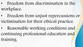 • Freedom from discrimination in the
workplace.
• Freedom from unjust repercussions or
victimisation for their ethical practice.
• Reasonable working conditions and
continuing professional education and
training.
 