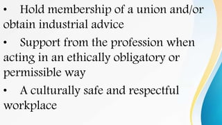 • Hold membership of a union and/or
obtain industrial advice
• Support from the profession when
acting in an ethically obligatory or
permissible way
• A culturally safe and respectful
workplace
 
