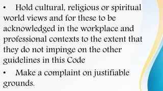• Hold cultural, religious or spiritual
world views and for these to be
acknowledged in the workplace and
professional contexts to the extent that
they do not impinge on the other
guidelines in this Code
• Make a complaint on justifiable
grounds.
 