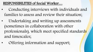 RESPONSIBILITIES of Social Worker…
• Conducting interviews with individuals and
families to assess and review their situation;
• Undertaking and writing up assessments
(sometimes in collaboration with other
professionals), which meet specified standards
and timescales;
• Offering information and support;
 