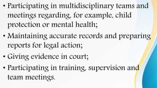 • Participating in multidisciplinary teams and
meetings regarding, for example, child
protection or mental health;
• Maintaining accurate records and preparing
reports for legal action;
• Giving evidence in court;
• Participating in training, supervision and
team meetings.
 