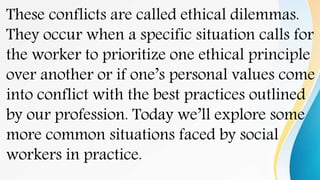These conflicts are called ethical dilemmas.
They occur when a specific situation calls for
the worker to prioritize one ethical principle
over another or if one’s personal values come
into conflict with the best practices outlined
by our profession. Today we’ll explore some
more common situations faced by social
workers in practice.
 