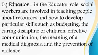 5.) Educator - in the Educator role, social
workers are involved in teaching people
about resources and how to develop
particular skills such as budgeting, the
caring discipline of children, effective
communication, the meaning of a
medical diagnosis, and the prevention of
violence.
 