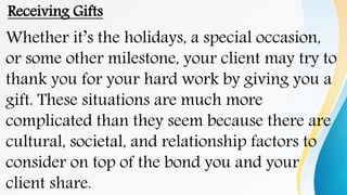 Receiving Gifts
Whether it’s the holidays, a special occasion,
or some other milestone, your client may try to
thank you for your hard work by giving you a
gift. These situations are much more
complicated than they seem because there are
cultural, societal, and relationship factors to
consider on top of the bond you and your
client share.
 