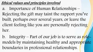Ethical values and principles involved
a. Importance of Human Relationships –
Rejecting the gift may taint the rapport you’ve
built, perhaps over several years, or leave the
client feeling like you are personally rejecting
her.
b. Integrity – Part of our job is to serve as role-
models by maintaining healthy and appropriate
boundaries in professional relationships.
 