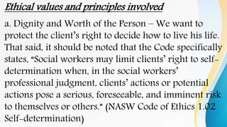 Ethical values and principles involved
a. Dignity and Worth of the Person – We want to
protect the client’s right to decide how to live his life.
That said, it should be noted that the Code specifically
states, “Social workers may limit clients’ right to self-
determination when, in the social workers’
professional judgment, clients’ actions or potential
actions pose a serious, foreseeable, and imminent risk
to themselves or others.” (NASW Code of Ethics 1.02
Self-determination)
 