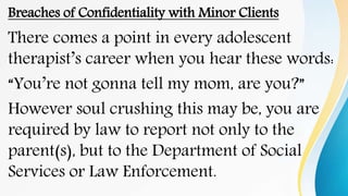 Breaches of Confidentiality with Minor Clients
There comes a point in every adolescent
therapist’s career when you hear these words:
“You’re not gonna tell my mom, are you?”
However soul crushing this may be, you are
required by law to report not only to the
parent(s), but to the Department of Social
Services or Law Enforcement.
 