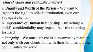Ethical values and principles involved
a. Dignity and Worth of the Person – We want to
support the right to self-determination, even our
youngest clients.
b. Importance of Human Relationship – Breaching a
child’s confidentiality may impact their trust moving
forward.
c. Integrity – We must behave in a trustworthy manner,
not only with our clients, but with their families and the
communities we serve.
 