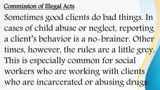 Commission of Illegal Acts
Sometimes good clients do bad things. In
cases of child abuse or neglect, reporting
a client’s behavior is a no-brainer. Other
times, however, the rules are a little grey.
This is especially common for social
workers who are working with clients
who are incarcerated or abusing drugs.
 