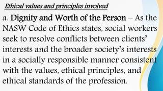 Ethical values and principles involved
a. Dignity and Worth of the Person – As the
NASW Code of Ethics states, social workers
seek to resolve conflicts between clients’
interests and the broader society’s interests
in a socially responsible manner consistent
with the values, ethical principles, and
ethical standards of the profession.
 