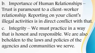 b. Importance of Human Relationships –
Trust is paramount to a client-worker
relationship. Reporting on your client’s
illegal activities is in direct conflict with that.
c. Integrity – We must practice in a way
that is honest and responsible. We are also
beholden to the laws and policies of the
agencies and communities we serve.
 