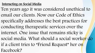 Interacting on Social Media
Ten years ago it was considered unethical to
email our clients. Now our Code of Ethics
specifically addresses the best practices for
conducting therapeutic services over the
internet. One issue that remains sticky is
social media. What should a social worker do
if a client tries to “Friend Request” her on
Facebook?
 