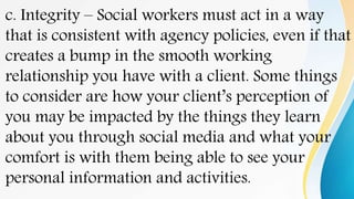 c. Integrity – Social workers must act in a way
that is consistent with agency policies, even if that
creates a bump in the smooth working
relationship you have with a client. Some things
to consider are how your client’s perception of
you may be impacted by the things they learn
about you through social media and what your
comfort is with them being able to see your
personal information and activities.
 
