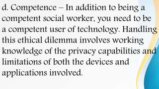 d. Competence – In addition to being a
competent social worker, you need to be
a competent user of technology. Handling
this ethical dilemma involves working
knowledge of the privacy capabilities and
limitations of both the devices and
applications involved.
 