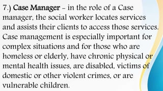 7.) Case Manager - in the role of a Case
manager, the social worker locates services
and assists their clients to access those services.
Case management is especially important for
complex situations and for those who are
homeless or elderly, have chronic physical or
mental health issues, are disabled, victims of
domestic or other violent crimes, or are
vulnerable children.
 