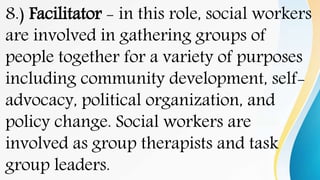 8.) Facilitator - in this role, social workers
are involved in gathering groups of
people together for a variety of purposes
including community development, self-
advocacy, political organization, and
policy change. Social workers are
involved as group therapists and task
group leaders.
 