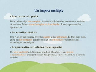 - Des contenus de qualité
Deux thèmes déjà très complets: économie collaborative et monnaies sociales
et plusieurs thèmes avancés au plan de la recherche: données personnelles,
open access
Un impact multiple
- De nouvelles relations
Une relation transformée entre les experts et les utilisateurs du droit mais aussi
entre des développeurs expérimentés et des utilisateurs peu habitués aux
technologies numériques.
- Des perspectives d’évolution encourageantes
Un label qualitatif est désormais attaché à ShareLex et des projets
« monétisables » émergent au sein des groupes, comme le LaboLex monnaies
sociales.
 