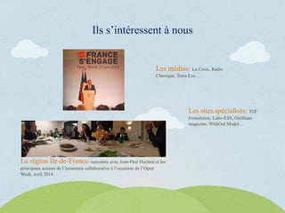 Ils s’intéressent à nous
La région Ile-de-France: rencontre avec Jean-Paul Huchon et les
principaux acteurs de l’économie collaborative à l’occasion de l’Open
Week, avril 2014
Les médias: La Croix, Radio
Classique, Terra Eco…
Les sites spécialisés: P2P
Foundation, Labo-ESS, OuiShare
magazine, WithOut Model…
 