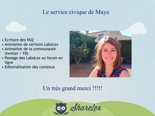 Le service civique de Maya
• Ecriture des FAQ
• Animation de certains LaboLex
• Animation de la communauté
(twitter / FB)
• Passage des LaboLex au forum en
ligne
• Editorialisation des contenus
Un très grand merci !!!!!
 