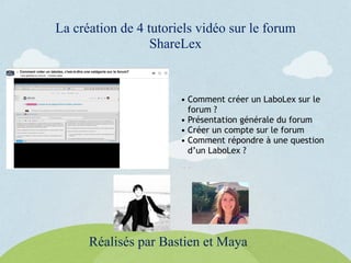 La création de 4 tutoriels vidéo sur le forum
ShareLex
Réalisés par Bastien et Maya
• Comment créer un LaboLex sur le
forum ?
• Présentation générale du forum
• Créer un compte sur le forum
• Comment répondre à une question
d’un LaboLex ?
 