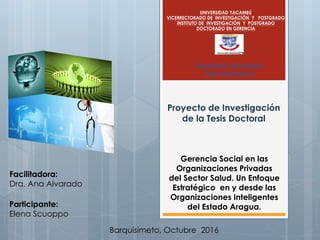 Proyecto de Investigación
de la Tesis Doctoral
UNIVERSIDAD YACAMBÚ
VICERRECTORADO DE INVESTIGACIÓN Y POSTGRADO
INSTITUTO DE INVESTIGACIÓN Y POSTGRADO
DOCTORADO EN GERENCIA
Facilitadora:
Dra. Ana Alvarado
Participante:
Elena Scuoppo
Barquisimeto, Octubre 2016
Seminario Avanzado
Tesis Doctoral II
Gerencia Social en las
Organizaciones Privadas
del Sector Salud. Un Enfoque
Estratégico en y desde las
Organizaciones Inteligentes
del Estado Aragua.
 