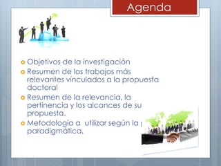 Agenda
 Objetivos de la investigación
 Resumen de los trabajos más
relevantes vinculados a la propuesta
doctoral
 Resumen de la relevancia, la
pertinencia y los alcances de su
propuesta.
 Metodología a utilizar según la postura
paradigmática.
 